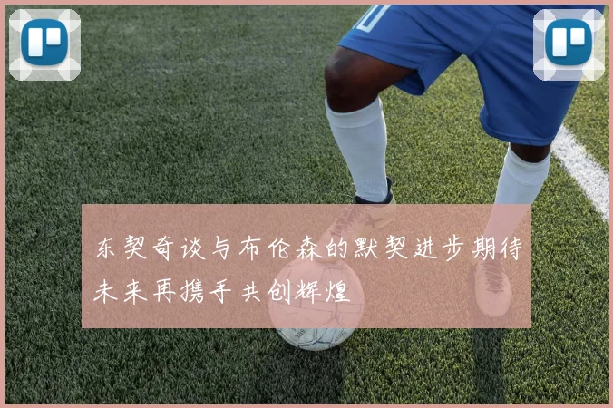 东契奇谈与布伦森的默契进步期待未来再携手共创辉煌