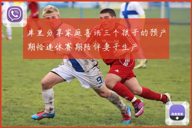 库里分享家庭喜讯三个孩子的预产期恰逢休赛期陪伴妻子生产