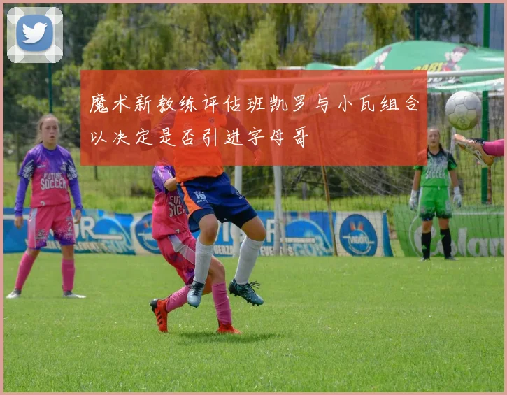 魔术新教练评估班凯罗与小瓦组合以决定是否引进字母哥