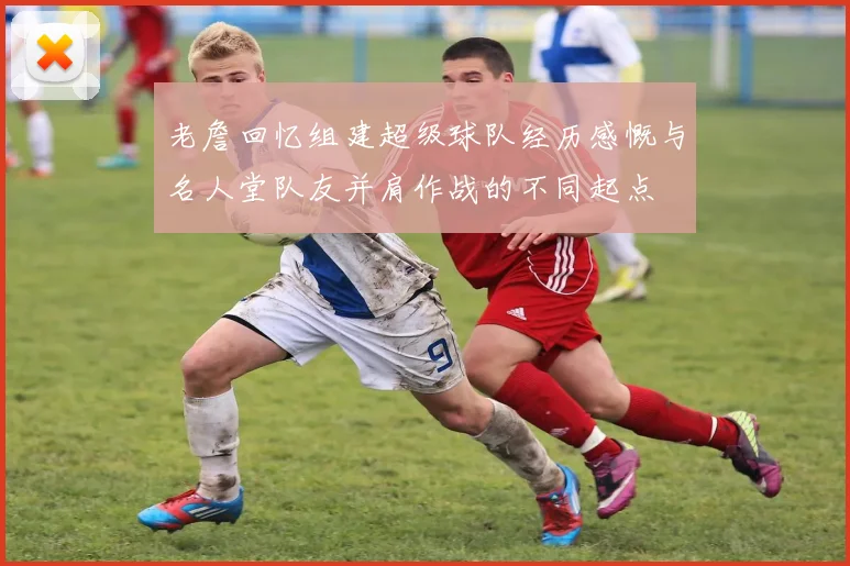 老詹回忆组建超级球队经历感慨与名人堂队友并肩作战的不同起点