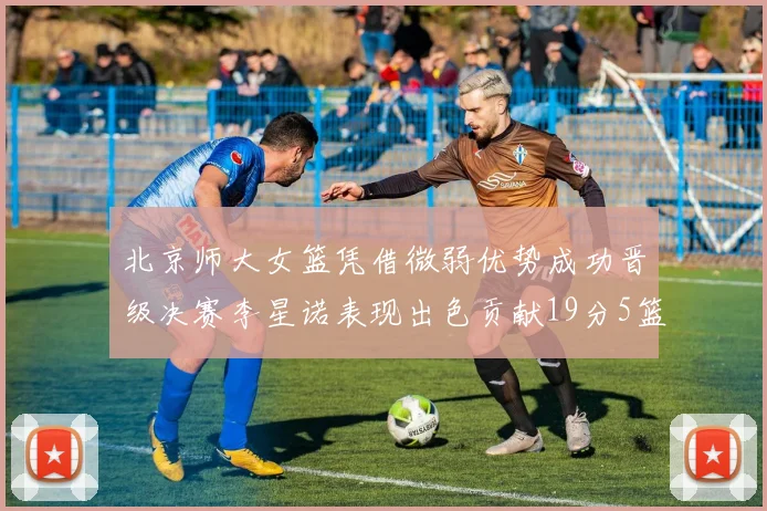 北京师大女篮凭借微弱优势成功晋级决赛李星诺表现出色贡献19分5篮板