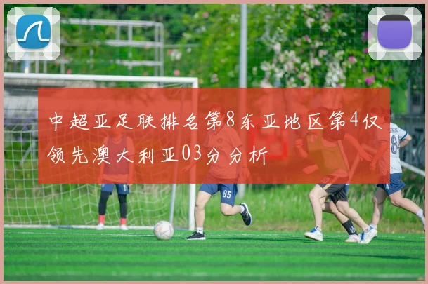 中超亚足联排名第8东亚地区第4仅领先澳大利亚03分分析