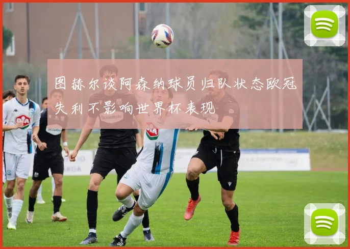 图赫尔谈阿森纳球员归队状态欧冠失利不影响世界杯表现
