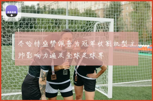 乔哈特盛赞佩普为冠军收割机型主帅影响力遍及全球足球界