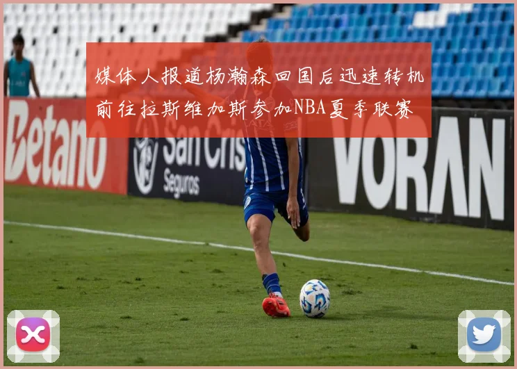 媒体人报道杨瀚森回国后迅速转机前往拉斯维加斯参加NBA夏季联赛