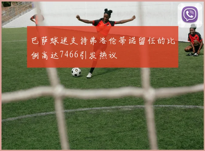 巴萨球迷支持弗洛伦蒂诺留任的比例高达7466引发热议