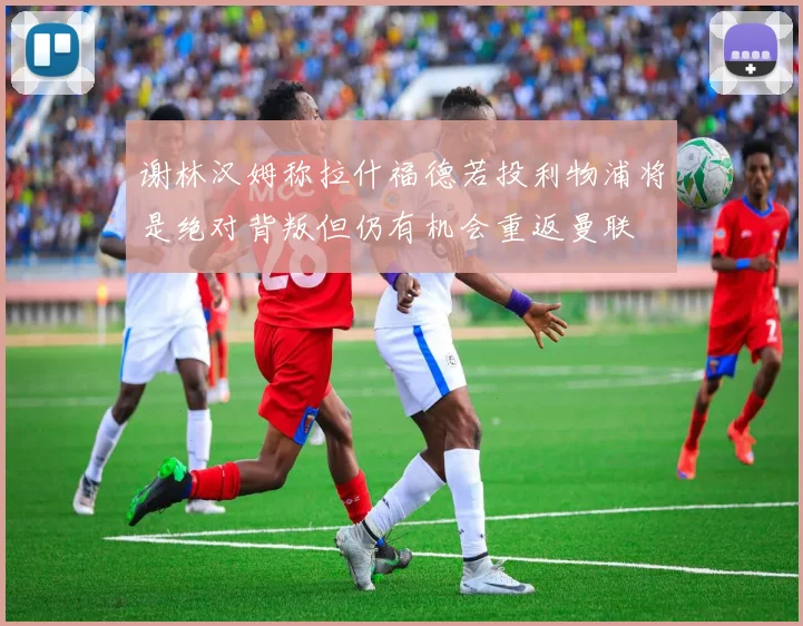 谢林汉姆称拉什福德若投利物浦将是绝对背叛但仍有机会重返曼联