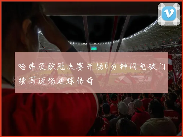 哈弗茨欧冠决赛开场6分钟闪电破门续写连场进球传奇