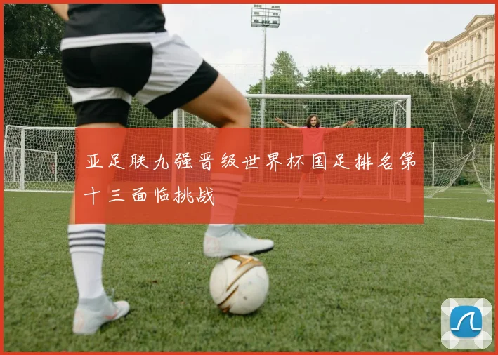 亚足联九强晋级世界杯国足排名第十三面临挑战