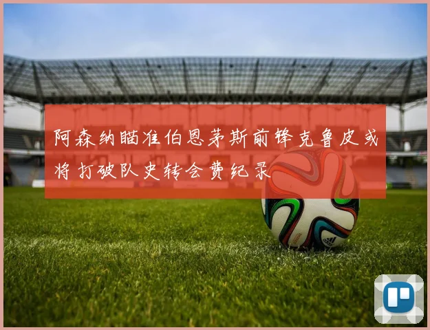 阿森纳瞄准伯恩茅斯前锋克鲁皮或将打破队史转会费纪录