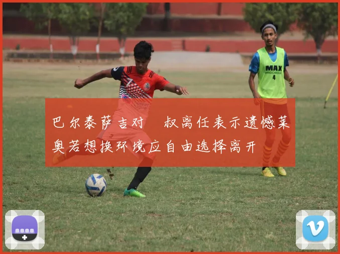 巴尔泰萨吉对囧叔离任表示遗憾莱奥若想换环境应自由选择离开