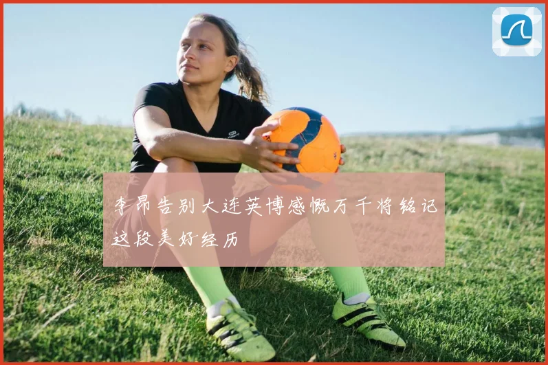 李昂告别大连英博感慨万千将铭记这段美好经历