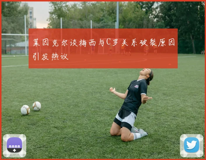 莱因克尔谈梅西与C罗关系破裂原因引发热议