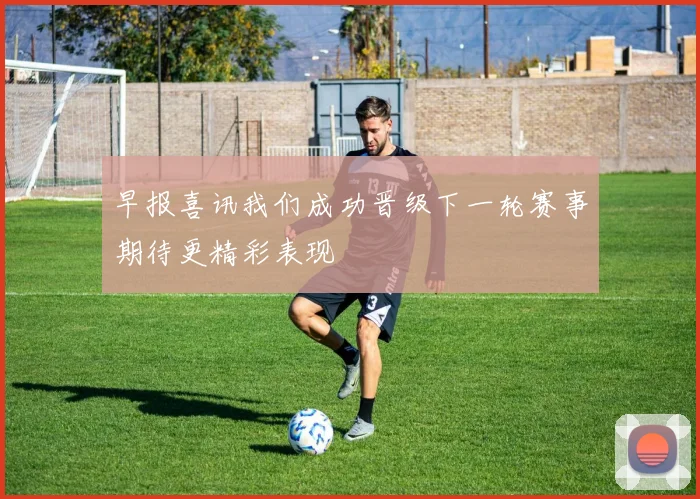 早报喜讯我们成功晋级下一轮赛事期待更精彩表现