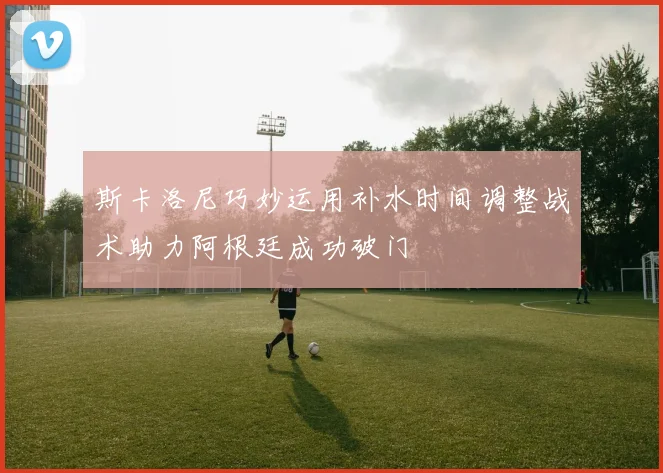 斯卡洛尼巧妙运用补水时间调整战术助力阿根廷成功破门