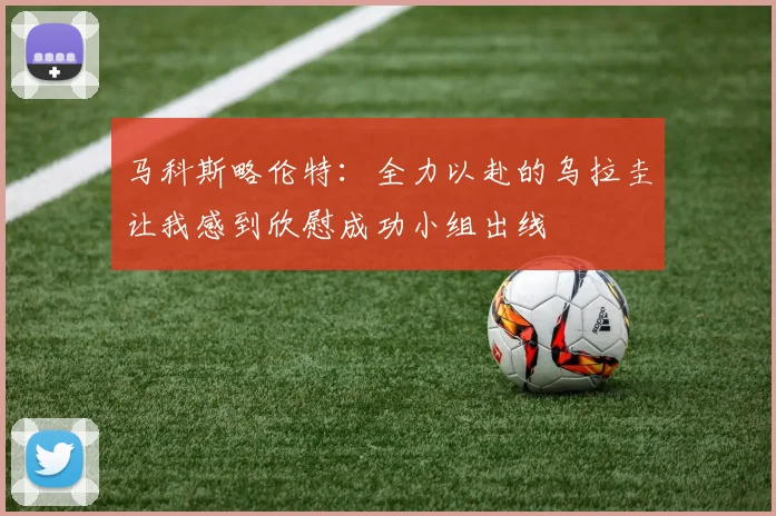 马科斯略伦特：全力以赴的乌拉圭让我感到欣慰成功小组出线