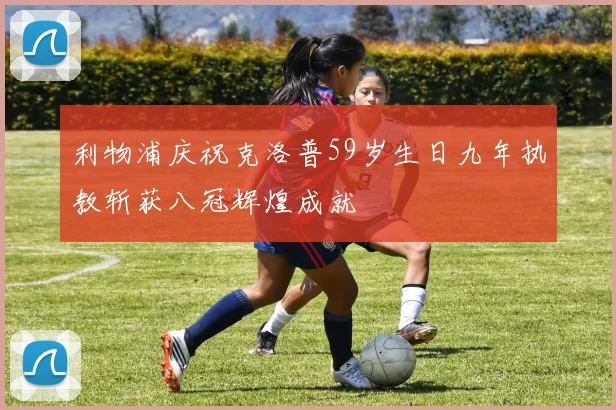 利物浦庆祝克洛普59岁生日九年执教斩获八冠辉煌成就