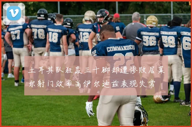 土耳其队狂轰三十脚却遭惨败居莱尔射门效率高伊尔迪兹表现失常