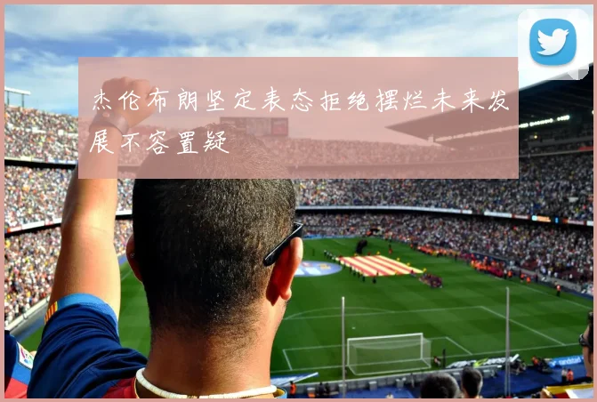杰伦布朗坚定表态拒绝摆烂未来发展不容置疑