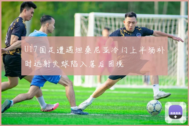 U17国足遭遇坦桑尼亚冷门上半场补时远射失球陷入落后困境