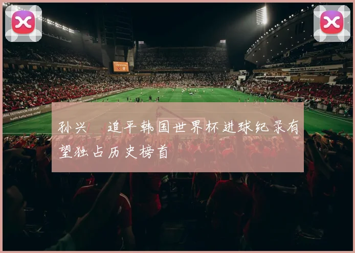 孙兴慜追平韩国世界杯进球纪录有望独占历史榜首
