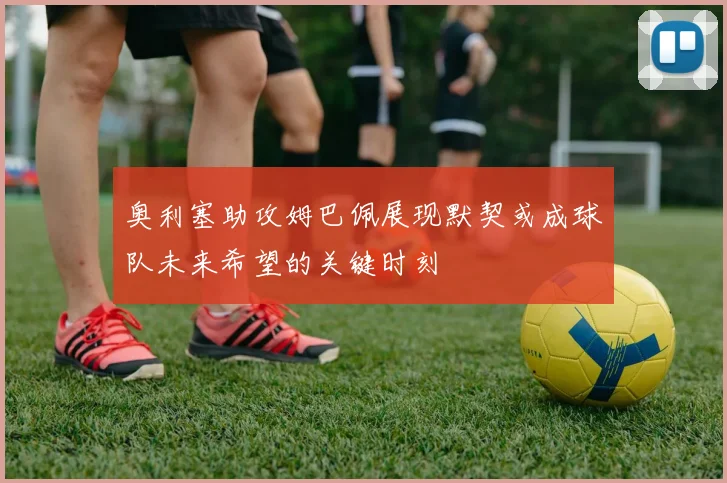 奥利塞助攻姆巴佩展现默契或成球队未来希望的关键时刻