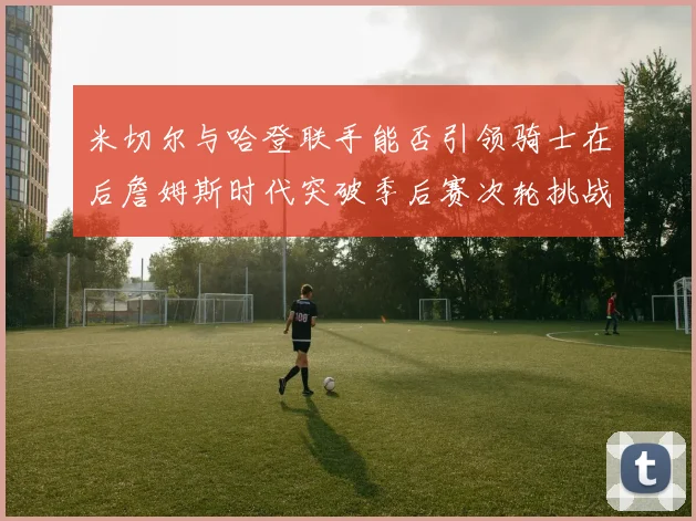 米切尔与哈登联手能否引领骑士在后詹姆斯时代突破季后赛次轮挑战