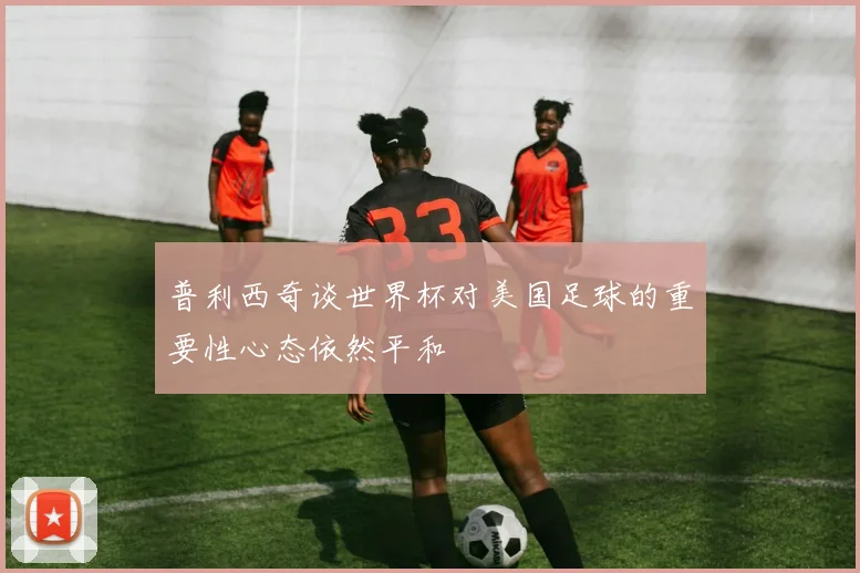 普利西奇谈世界杯对美国足球的重要性心态依然平和